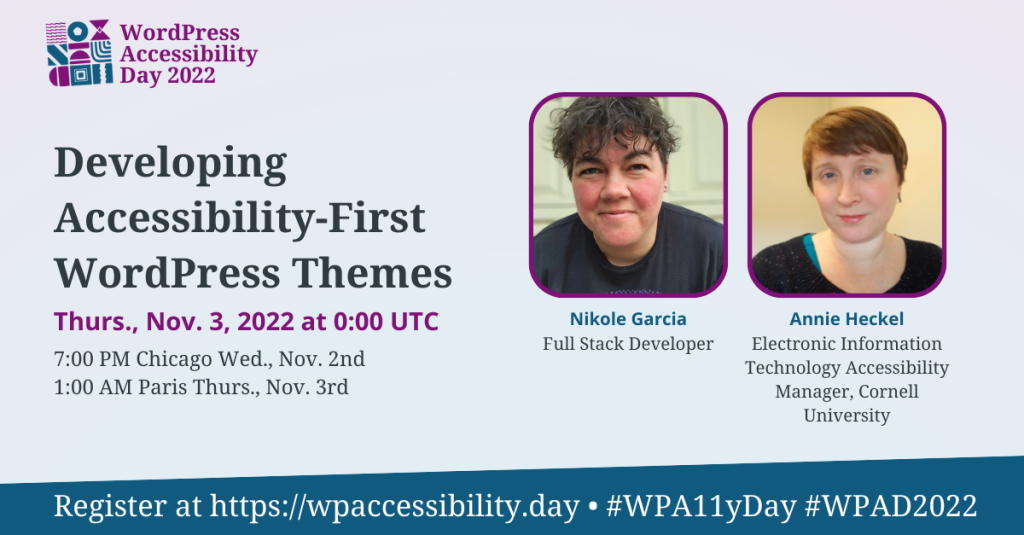 WordPress Accessibility Day 2022 Session: Developing Accessibility-First WordPress Themes. Thursday, November 3rd at 0:00 UTC. Speakers: Nikole Garcia, Full Stack Developer; Annie Heckel, Electronic Information Technology Accessibility Manager, Cornell University. Register at https://wpaccessibility.day/2022.