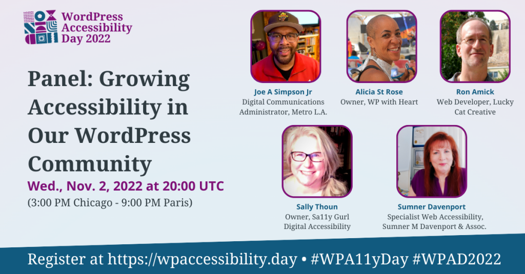 WordPress Accessibility Day 2022 Panel: Growing Accessibility in Our WordPress Community. Wednesday, November 2nd at 20:00 UTC. Speakers: Joe Simpson Jr, Digital Communications Administrator, Metro L.A.; Alicia St Rose, Owner, WP with Heart; Ron Amick, Web Developer, Lucky Cat Creative; Sally Thoun, Owner, Sa11y Gurl Digital Accessibility; Sumner Davenport, Specialist Web Accessibility, Sumner M Davenport & Assoc. Register at https://wpaccessibility.day/2022.