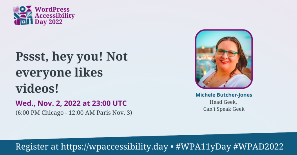 WordPress Accessibility Day 2022 Session: Psst, hey you! Not everyone likes videos! Wednesday, November 2nd at 23:00 UTC. Speaker: Michele Butcher-Jones, Head Geek, Can't Speak Geek. Register at https://wpaccessibility.day/2022.