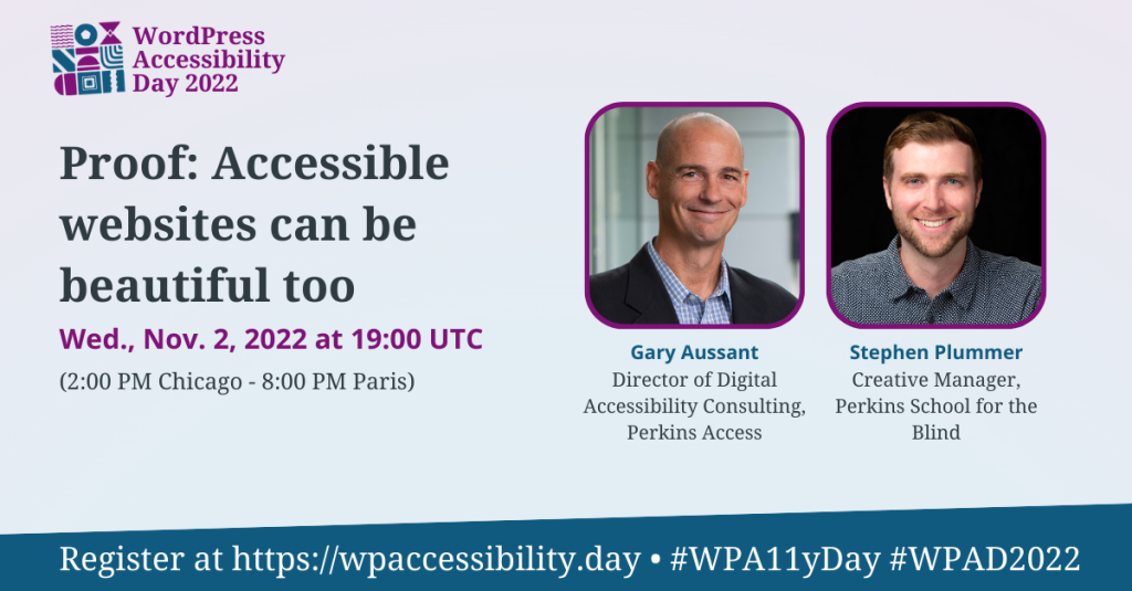 WordPress Accessibility Day 2022 Session: Proof: Accessible Websites Can Be Beautiful Too. Wednesday, November 2nd at 19:00 UTC. Speakers: Gary Aussant, Director of Digital Accessibility Consulting, Perkins Access, and Stephen Plummer, Creative Manager, Perkins School for the Blind. Register at https://wpaccessibility.day/2022.