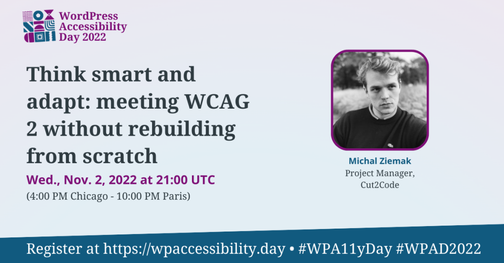 WordPress Accessibility Day 2022 Session: Think smart and adapt: meeting WCAG 2 without rebuilding from scratch. Wednesday, November 2nd at 21:00 UTC. Speaker: Michal Ziemak, Project Manager, Cut2Code. Register at https://wpaccessibility.day/2022.